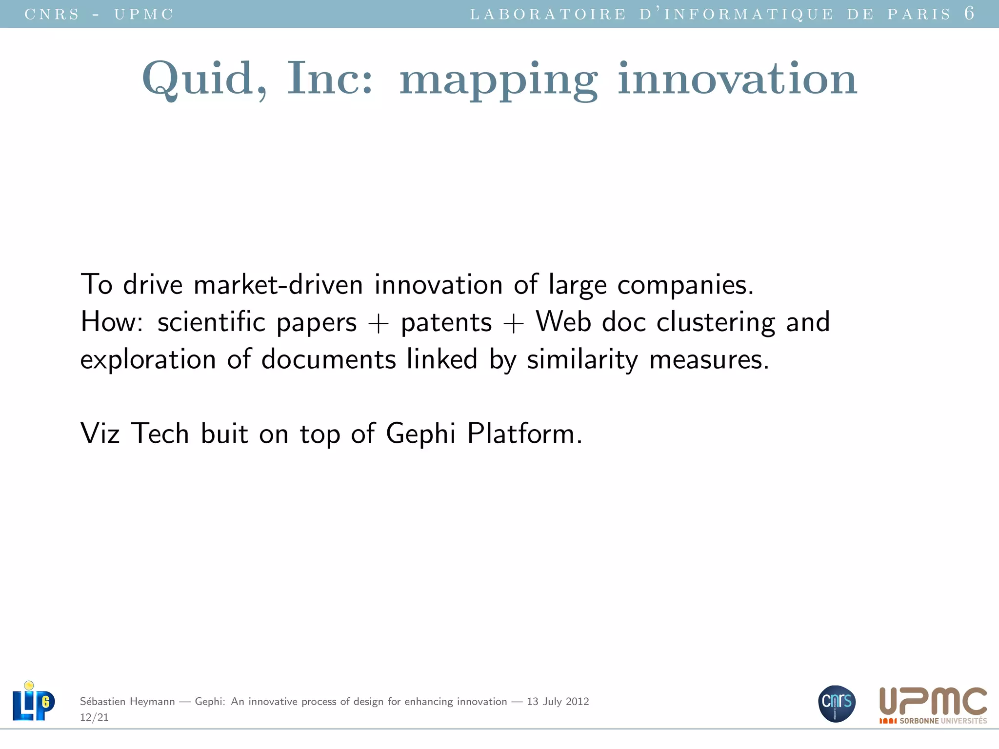 cnrs - upmc                                                                   laboratoire d’informatique de paris 6


               Quid, Inc: mapping innovation



    To drive market-driven innovation of large companies.
    How: scientiﬁc papers + patents + Web doc clustering and
    exploration of documents linked by similarity measures.

    Viz Tech buit on top of Gephi Platform.




    S´bastien Heymann — Gephi: An innovative process of design for enhancing innovation — 13 July 2012
     e
    12/21
 