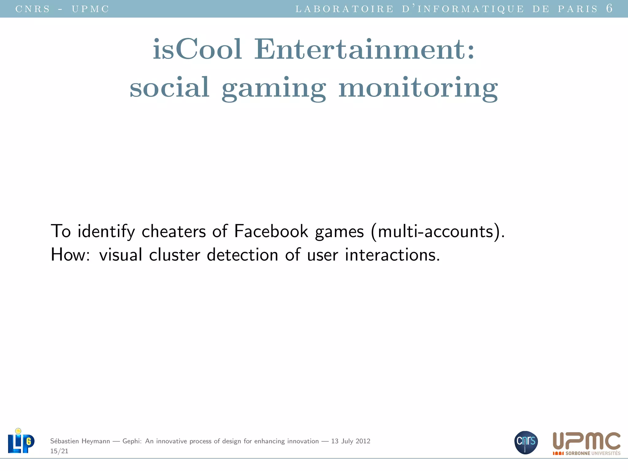 cnrs - upmc                                                                   laboratoire d’informatique de paris 6


                              isCool Entertainment:
                            social gaming monitoring



    To identify cheaters of Facebook games (multi-accounts).
    How: visual cluster detection of user interactions.




    S´bastien Heymann — Gephi: An innovative process of design for enhancing innovation — 13 July 2012
     e
    15/21
 