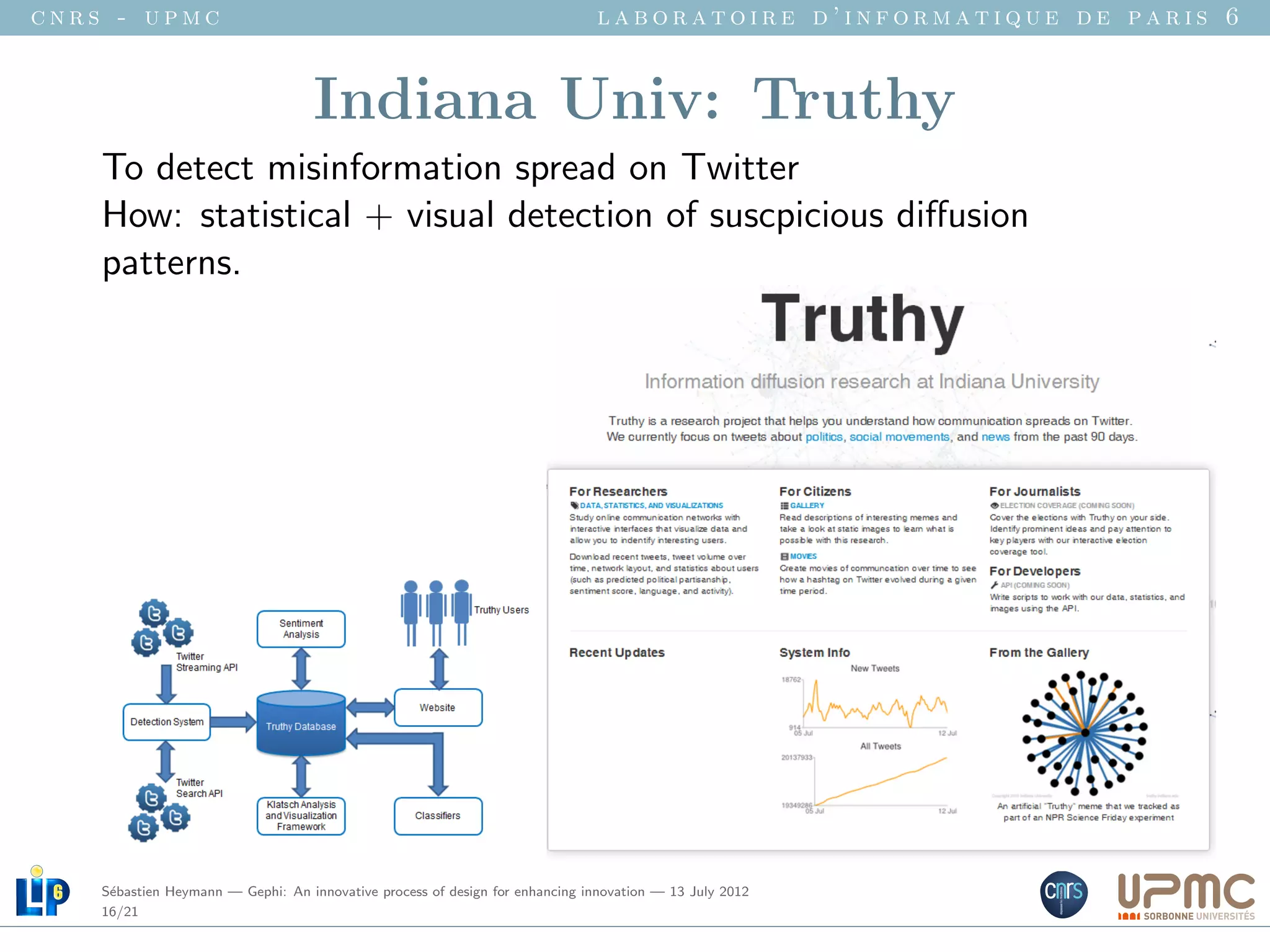 cnrs - upmc                                                                   laboratoire d’informatique de paris 6


                                    Indiana Univ: Truthy
    To detect misinformation spread on Twitter
    How: statistical + visual detection of suscpicious diﬀusion
    patterns.




    S´bastien Heymann — Gephi: An innovative process of design for enhancing innovation — 13 July 2012
     e
    16/21
 