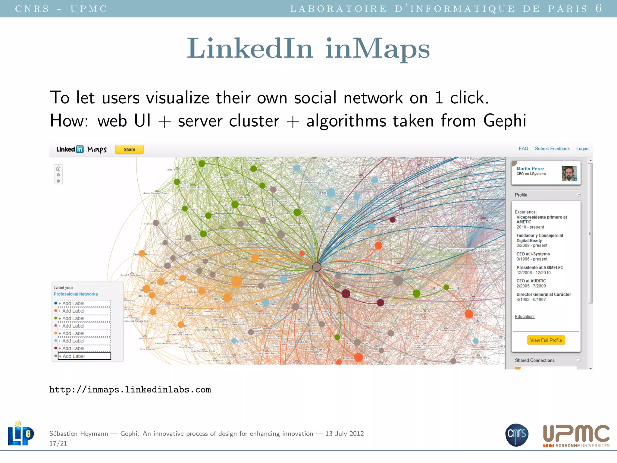 cnrs - upmc                                                                   laboratoire d’informatique de paris 6


                                              LinkedIn inMaps
    To let users visualize their own social network on 1 click.
    How: web UI + server cluster + algorithms taken from Gephi




    http://inmaps.linkedinlabs.com



    S´bastien Heymann — Gephi: An innovative process of design for enhancing innovation — 13 July 2012
     e
    17/21
 