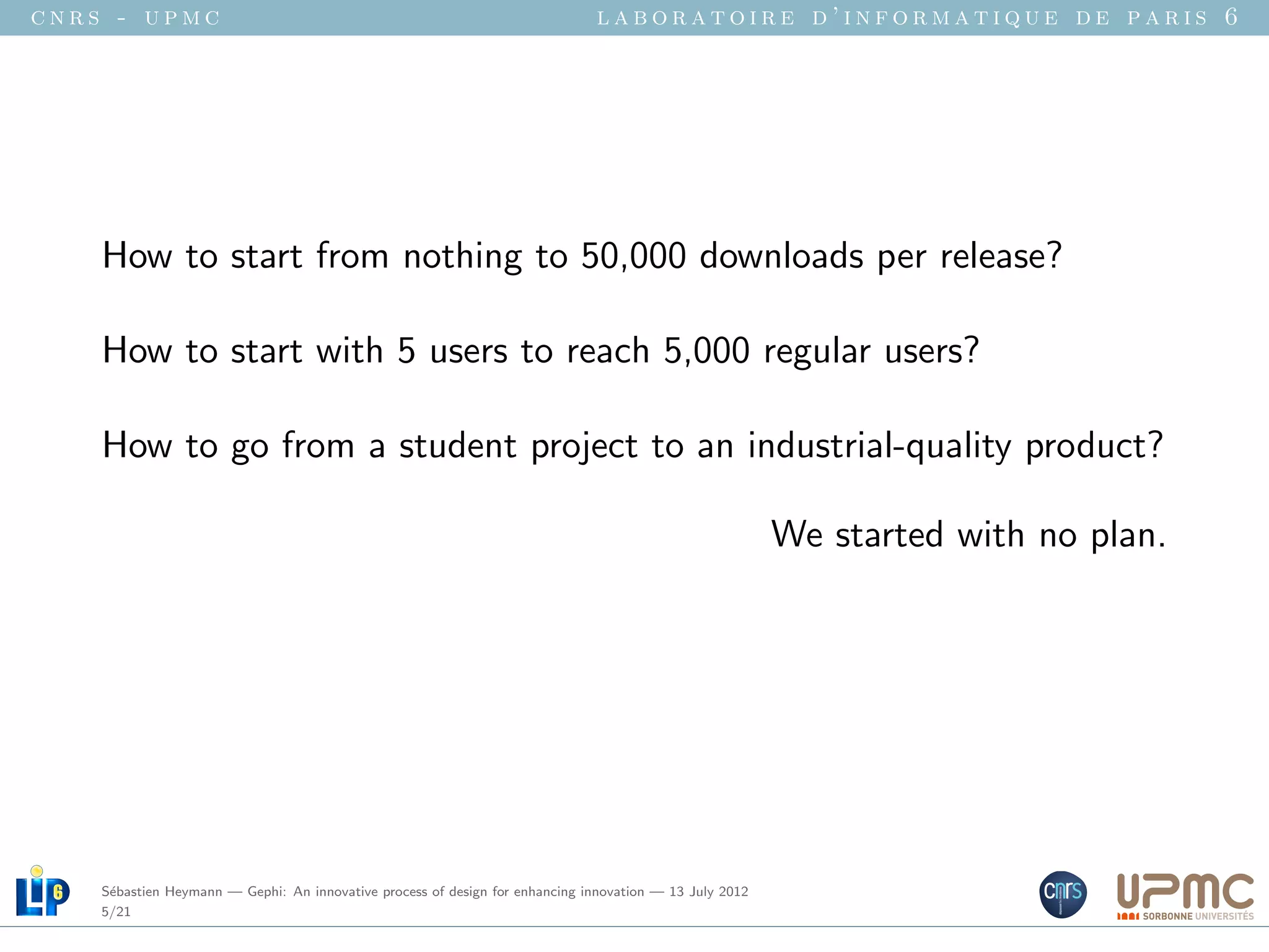 cnrs - upmc                                                                   laboratoire d’informatique de paris 6




    How to start from nothing to 50,000 downloads per release?

    How to start with 5 users to reach 5,000 regular users?

    How to go from a student project to an industrial-quality product?

                                                                                                         We started with no plan.




    S´bastien Heymann — Gephi: An innovative process of design for enhancing innovation — 13 July 2012
     e
    5/21
 
