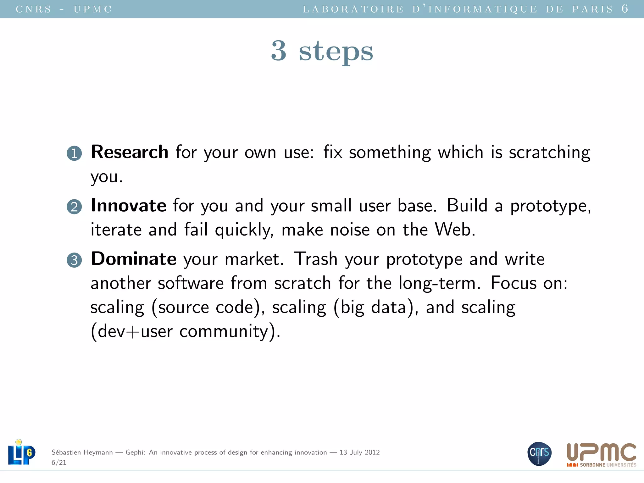 cnrs - upmc                                                                   laboratoire d’informatique de paris 6


                                                                     3 steps


         1     Research for your own use: ﬁx something which is scratching
               you.
         2     Innovate for you and your small user base. Build a prototype,
               iterate and fail quickly, make noise on the Web.
         3     Dominate your market. Trash your prototype and write
               another software from scratch for the long-term. Focus on:
               scaling (source code), scaling (big data), and scaling
               (dev+user community).




    S´bastien Heymann — Gephi: An innovative process of design for enhancing innovation — 13 July 2012
     e
    6/21
 