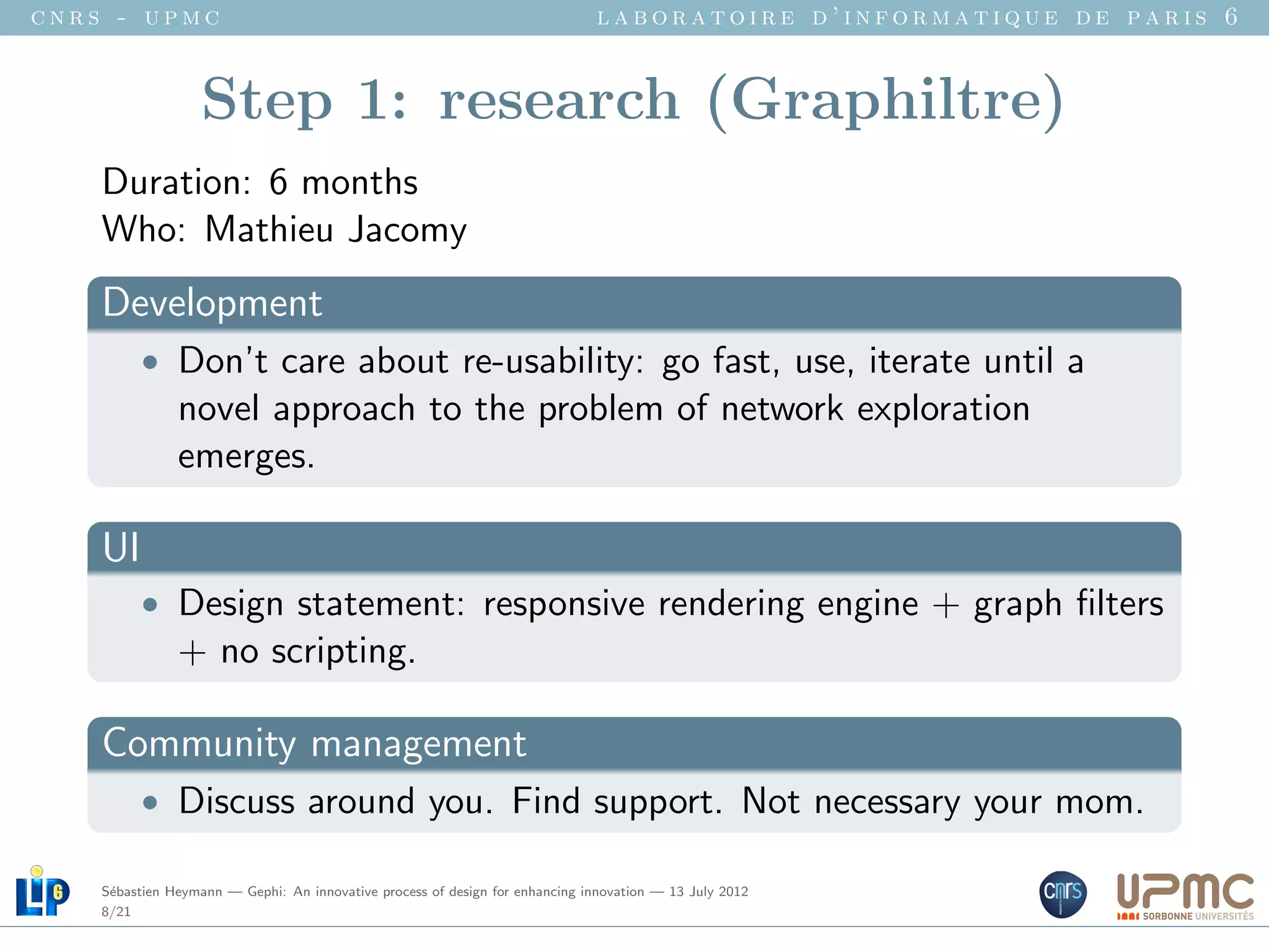 cnrs - upmc                                                                   laboratoire d’informatique de paris 6


                   Step 1: research (Graphiltre)
    Duration: 6 months
    Who: Mathieu Jacomy
    Development
          • Don’t care about re-usability: go fast, use, iterate until a
               novel approach to the problem of network exploration
               emerges.

    UI
          • Design statement: responsive rendering engine + graph ﬁlters
               + no scripting.

    Community management
          • Discuss around you. Find support. Not necessary your mom.

    S´bastien Heymann — Gephi: An innovative process of design for enhancing innovation — 13 July 2012
     e
    8/21
 