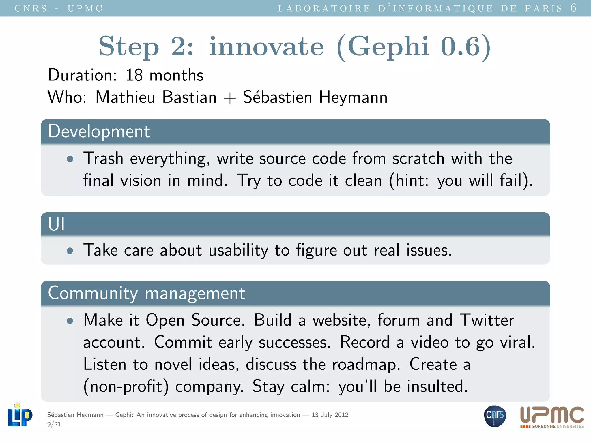 cnrs - upmc                                                                   laboratoire d’informatique de paris 6


                    Step 2: innovate (Gephi 0.6)
    Duration: 18 months
    Who: Mathieu Bastian + S´bastien Heymann
                            e
    Development
          • Trash everything, write source code from scratch with the
               ﬁnal vision in mind. Try to code it clean (hint: you will fail).

    UI
          • Take care about usability to ﬁgure out real issues.

    Community management
          • Make it Open Source. Build a website, forum and Twitter
               account. Commit early successes. Record a video to go viral.
               Listen to novel ideas, discuss the roadmap. Create a
               (non-proﬁt) company. Stay calm: you’ll be insulted.
    S´bastien Heymann — Gephi: An innovative process of design for enhancing innovation — 13 July 2012
     e
    9/21
 