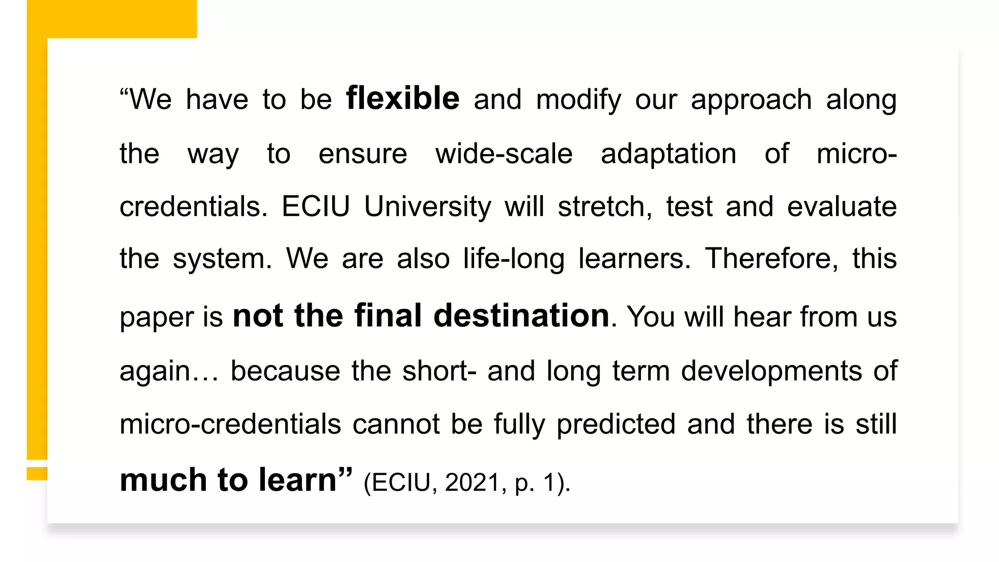 “We have to be flexible and modify our approach along
the way to ensure wide-scale adaptation of micro-
credentials. ECIU University will stretch, test and evaluate
the system. We are also life-long learners. Therefore, this
paper is not the final destination. You will hear from us
again… because the short- and long term developments of
micro-credentials cannot be fully predicted and there is still
much to learn” (ECIU, 2021, p. 1).
 
