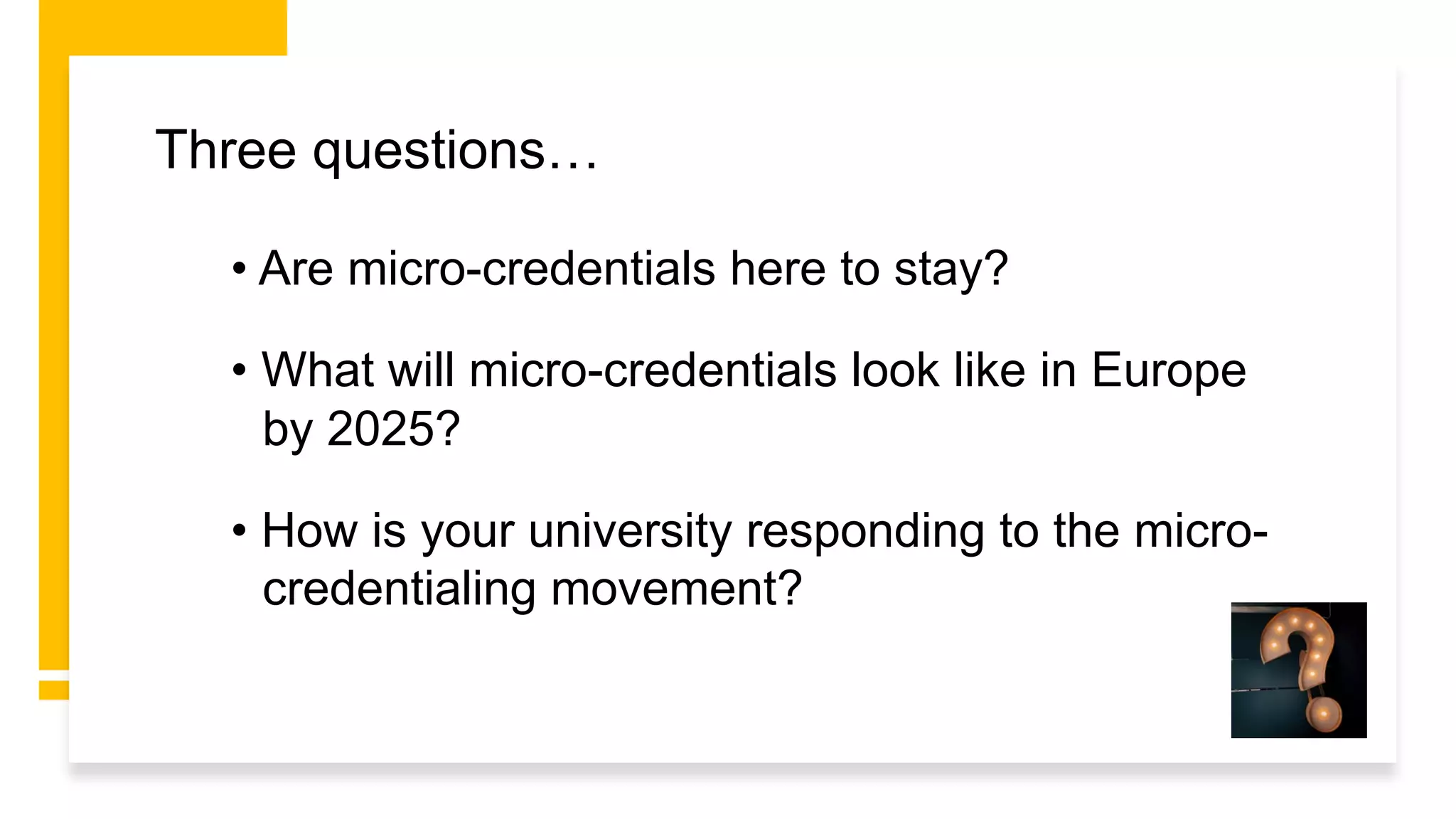 • Are micro-credentials here to stay?
• What will micro-credentials look like in Europe
by 2025?
• How is your university responding to the micro-
credentialing movement?
Three questions…
 