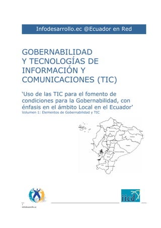 1
infodesarrollo.ec
GOBERNABILIDAD
Y TECNOLOGÍAS DE
INFORMACIÓN Y
COMUNICACIONES (TIC)
‘Uso de las TIC para el fomento de
condiciones para la Gobernabilidad, con
énfasis en el ámbito Local en el Ecuador’
Volumen 1: Elementos de Gobernabilidad y TIC
Infodesarrollo.ec @Ecuador en Red
 