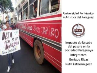 Universidad Politécnica
y Artística del Paraguay
Impacto de la suba
del pasaje en la
Sociedad Paraguaya
Integrantes:
Enrique Rivas
Ruth katherin gosh
 