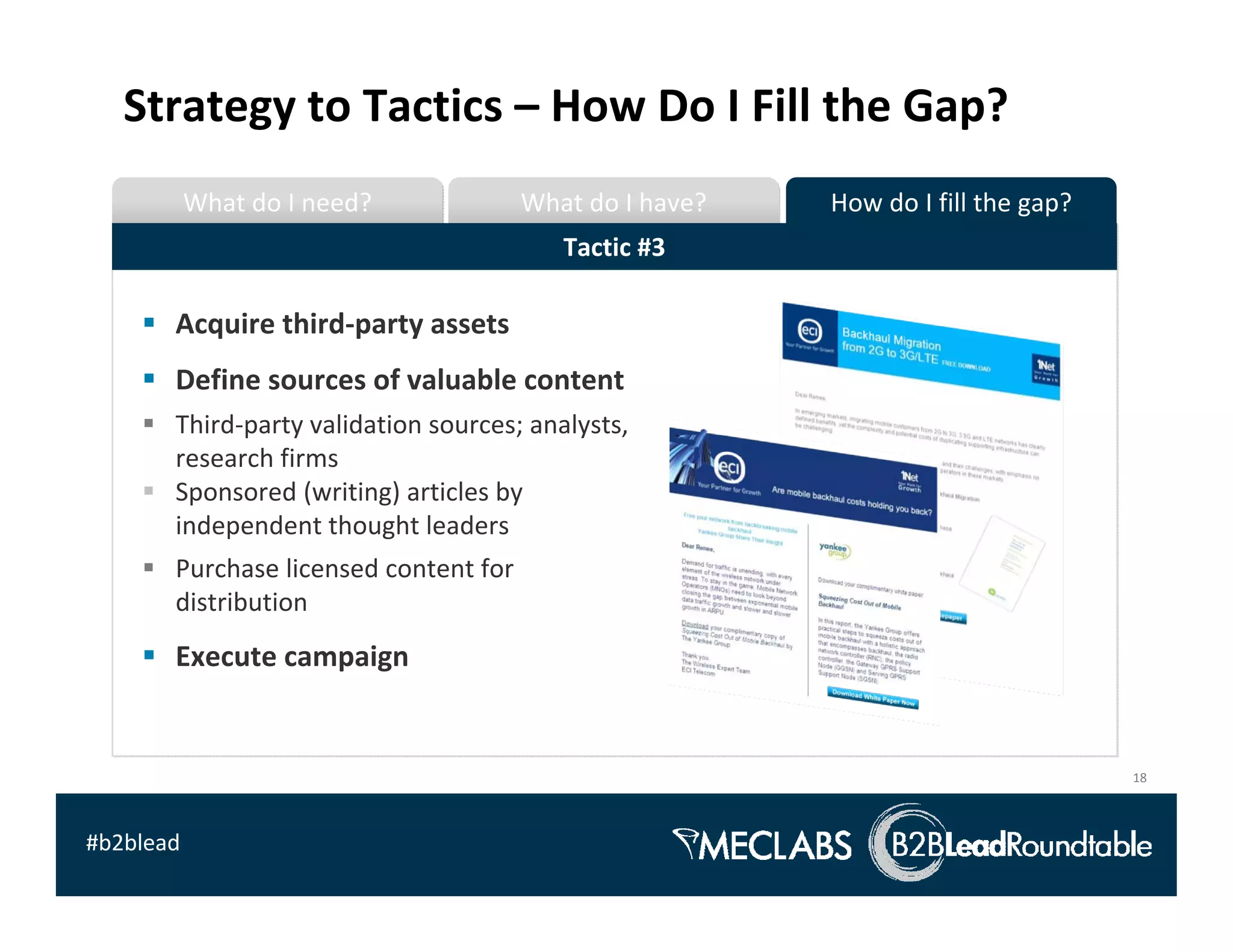 Strategy to Tactics – How Do I Fill the Gap?
           What do I need?              What do I have?   How do I fill the gap?
                                           Tactic #3

       Acquire third‐party assets
       Define sources of valuable content 
       Third‐party validation sources; analysts, 
       research firms
       Sponsored (writing) articles by 
       independent thought leaders
       Purchase licensed content for 
       distribution
       Execute campaign


                                                                                   18



#b2blead
 