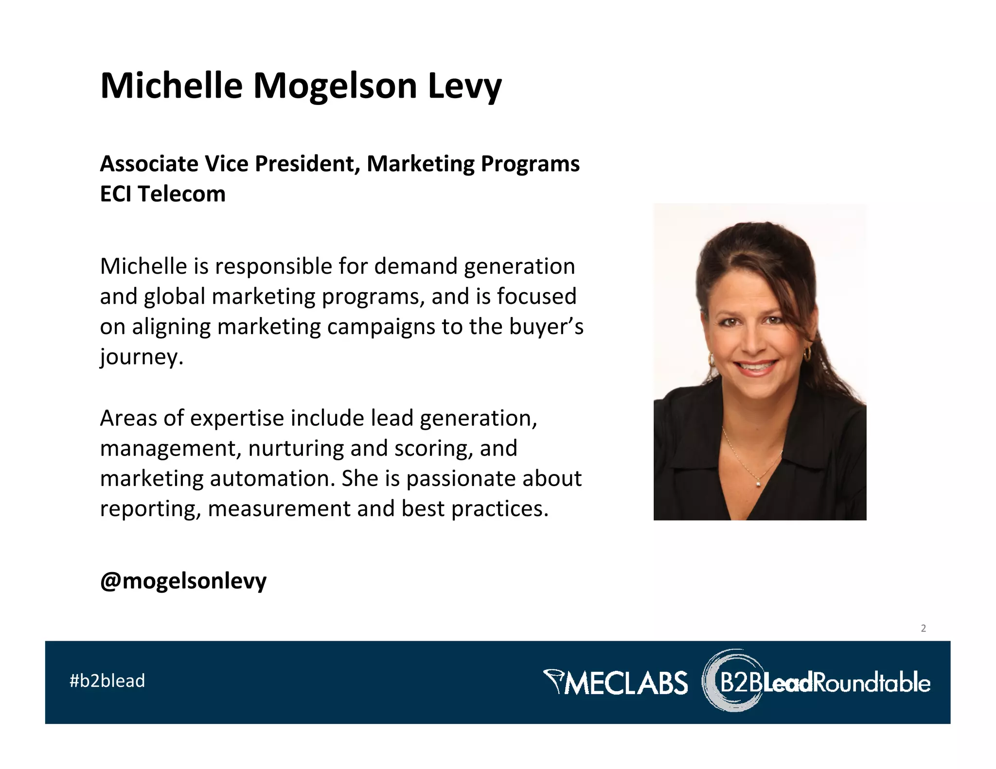 Michelle Mogelson Levy
   Associate Vice President, Marketing Programs
   ECI Telecom

   Michelle is responsible for demand generation 
   and global marketing programs, and is focused 
   on aligning marketing campaigns to the buyer’s 
   journey.  

   Areas of expertise include lead generation, 
   management, nurturing and scoring, and 
   marketing automation. She is passionate about 
   reporting, measurement and best practices. 

   @mogelsonlevy
                                                     2



#b2blead
 