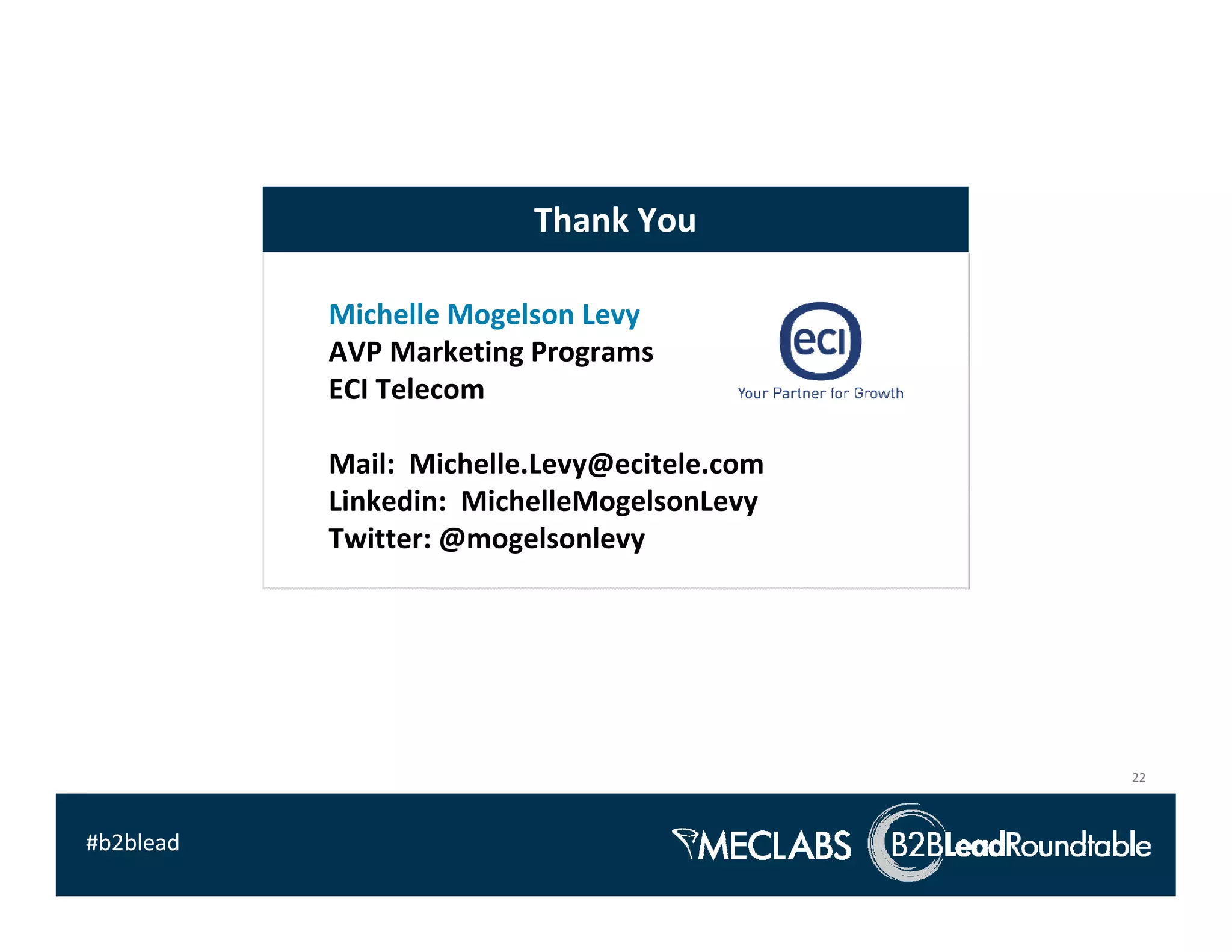 Thank You

           Michelle Mogelson Levy
           AVP Marketing Programs 
           ECI Telecom

           Mail:  Michelle.Levy@ecitele.com
           Linkedin:  MichelleMogelsonLevy
           Twitter: @mogelsonlevy




                                              22



#b2blead
 