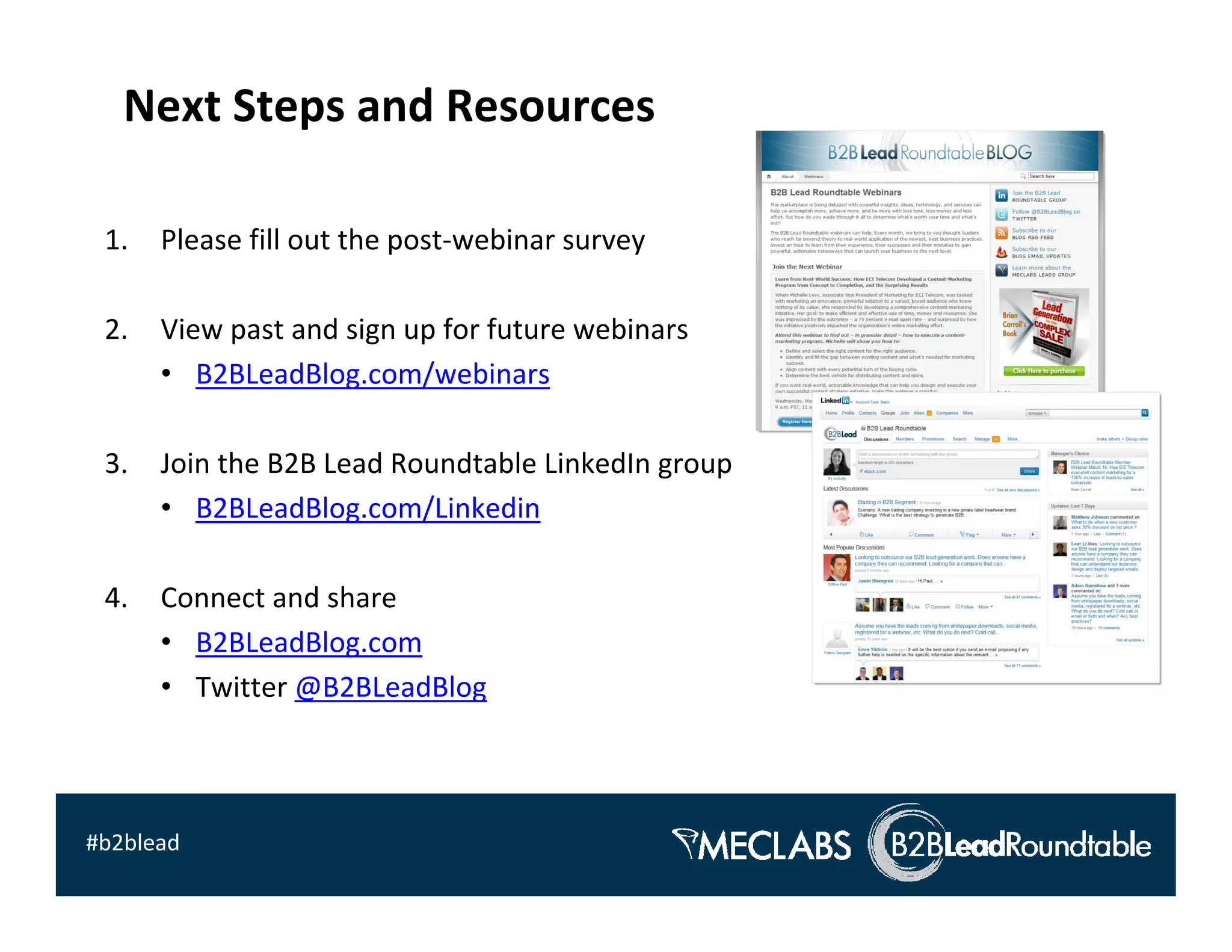 Next Steps and Resources

 1.   Please fill out the post‐webinar survey

 2.   View past and sign up for future webinars
      • B2BLeadBlog.com/webinars

 3.   Join the B2B Lead Roundtable LinkedIn group
      • B2BLeadBlog.com/Linkedin

 4.   Connect and share
      • B2BLeadBlog.com
      • Twitter @B2BLeadBlog



#b2blead
 