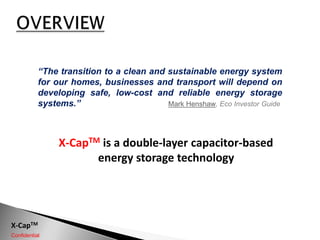 OVERVIEW “The transition to a clean and sustainable energy system for our homes, businesses and transport will depend on developing safe, low-cost and reliable energy storage systems.” Mark Henshaw, Eco Investor Guide X-CapTMis a double-layer capacitor-based energy storage technology 