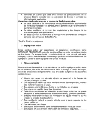  Teniendo en cuenta que cada área conoce las particularidades de su
proceso deberá consultar con su proveedor de bienes y servicios las
alternativas de sustitución.
Capacitar a los funcionarios en el manejo de ResPel generados.
 Se debe capacitar a los funcionarios en los procedimientos sobre manejo
de residuos peligrosos y las consecuencias para la salud y el ambiente de
su manejo incorrecto.
 Se debe establecer si conocen las propiedades y los riesgos de las
sustancias peligrosas que manejan.
 Se debe capacitar al personal en el manejo de los elementos de protección
personal para el manejo de los ResPel.
*ResPel: Residuos peligrosos
 Segregación Inicial
Estos residuos deben ser depositados en recipientes identificados como
RESIDUOS PELIGROSOS, además se debe utilizar un color para diferenciarlos
de los demás. Es autonomía del contratista definir el color para el recipiente,
siempre y cuando en toda la obra se mantenga igualdad en la identidad visual. Un
ejemplo es utilizar el color rojo para este tipo de residuos.
 Almacenamiento
Diariamente se debe realizar la recolección de los residuos peligrosos dispuestos
en las canecas, con el fin de transportarlos hasta la bodega o centro de acopio,
donde se almacenaran temporalmente, esta área debe cumplir con las siguientes
características;
 Alejado de zonas con elevado tránsito de personal y de fuentes de
captación de agua potable.
 Con separación interna de áreas mediante muros de mampostería, malla u
otro material resistente al fuego.
 Con espacio interior libre que facilite la movilidad de los envases.
 Con piso impermeable, liso y libre de grietas.
 Debe tener un desnivel en dirección a una trampa colectora (se puede
exceptuar el almacenamiento de aceites lubricantes), y bordillo perimetral.
 El techo debe tener canaletas de recolección de aguas lluvias y a su vez
impedir la entrada de éstas al sitio.
 Con ventilación natural y espacio abierto entre la parte superior de los
muros y el techo.
 Con extintores para fuego.
 Señalizado exteriormente como almacenamiento de residuos sólidos
 Señalizado en cada división interna con los rombos de seguridad.
 