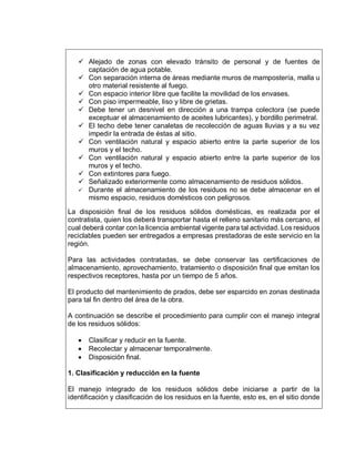  Alejado de zonas con elevado tránsito de personal y de fuentes de
captación de agua potable.
 Con separación interna de áreas mediante muros de mampostería, malla u
otro material resistente al fuego.
 Con espacio interior libre que facilite la movilidad de los envases.
 Con piso impermeable, liso y libre de grietas.
 Debe tener un desnivel en dirección a una trampa colectora (se puede
exceptuar el almacenamiento de aceites lubricantes), y bordillo perimetral.
 El techo debe tener canaletas de recolección de aguas lluvias y a su vez
impedir la entrada de éstas al sitio.
 Con ventilación natural y espacio abierto entre la parte superior de los
muros y el techo.
 Con ventilación natural y espacio abierto entre la parte superior de los
muros y el techo.
 Con extintores para fuego.
 Señalizado exteriormente como almacenamiento de residuos sólidos.
 Durante el almacenamiento de los residuos no se debe almacenar en el
mismo espacio, residuos domésticos con peligrosos.
La disposición final de los residuos sólidos domésticas, es realizada por el
contratista, quien los deberá transportar hasta el relleno sanitario más cercano, el
cual deberá contar con la licencia ambiental vigente para tal actividad. Los residuos
reciclables pueden ser entregados a empresas prestadoras de este servicio en la
región.
Para las actividades contratadas, se debe conservar las certificaciones de
almacenamiento, aprovechamiento, tratamiento o disposición final que emitan los
respectivos receptores, hasta por un tiempo de 5 años.
El producto del mantenimiento de prados, debe ser esparcido en zonas destinada
para tal fin dentro del área de la obra.
A continuación se describe el procedimiento para cumplir con el manejo integral
de los residuos sólidos:
 Clasificar y reducir en la fuente.
 Recolectar y almacenar temporalmente.
 Disposición final.
1. Clasificación y reducción en la fuente
El manejo integrado de los residuos sólidos debe iniciarse a partir de la
identificación y clasificación de los residuos en la fuente, esto es, en el sitio donde
 
