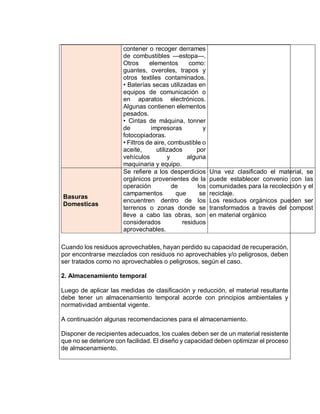 contener o recoger derrames
de combustibles —estopa—.
Otros elementos como:
guantes, overoles, trapos y
otros textiles contaminados.
• Baterías secas utilizadas en
equipos de comunicación o
en aparatos electrónicos.
Algunas contienen elementos
pesados.
• Cintas de máquina, tonner
de impresoras y
fotocopiadoras.
• Filtros de aire, combustible o
aceite, utilizados por
vehículos y alguna
maquinaria y equipo.
Basuras
Domesticas
Se refiere a los desperdicios
orgánicos provenientes de la
operación de los
campamentos que se
encuentren dentro de los
terrenos o zonas donde se
lleve a cabo las obras, son
considerados residuos
aprovechables.
Una vez clasificado el material, se
puede establecer convenio con las
comunidades para la recolección y el
reciclaje.
Los residuos orgánicos pueden ser
transformados a través del compost
en material orgánico
Cuando los residuos aprovechables, hayan perdido su capacidad de recuperación,
por encontrarse mezclados con residuos no aprovechables y/o peligrosos, deben
ser tratados como no aprovechables o peligrosos, según el caso.
2. Almacenamiento temporal
Luego de aplicar las medidas de clasificación y reducción, el material resultante
debe tener un almacenamiento temporal acorde con principios ambientales y
normatividad ambiental vigente.
A continuación algunas recomendaciones para el almacenamiento.
Disponer de recipientes adecuados, los cuales deben ser de un material resistente
que no se deteriore con facilidad. El diseño y capacidad deben optimizar el proceso
de almacenamiento.
 