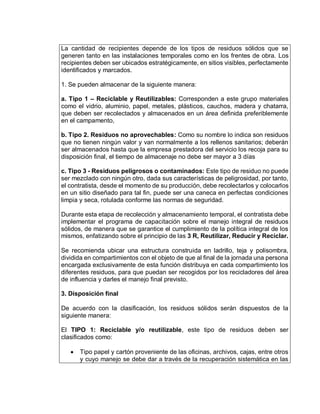 La cantidad de recipientes depende de los tipos de residuos sólidos que se
generen tanto en las instalaciones temporales como en los frentes de obra. Los
recipientes deben ser ubicados estratégicamente, en sitios visibles, perfectamente
identificados y marcados.
1. Se pueden almacenar de la siguiente manera:
a. Tipo 1 – Reciclable y Reutilizables: Corresponden a este grupo materiales
como el vidrio, aluminio, papel, metales, plásticos, cauchos, madera y chatarra,
que deben ser recolectados y almacenados en un área definida preferiblemente
en el campamento,
b. Tipo 2. Residuos no aprovechables: Como su nombre lo indica son residuos
que no tienen ningún valor y van normalmente a los rellenos sanitarios; deberán
ser almacenados hasta que la empresa prestadora del servicio los recoja para su
disposición final, el tiempo de almacenaje no debe ser mayor a 3 días
c. Tipo 3 - Residuos peligrosos o contaminados: Este tipo de residuo no puede
ser mezclado con ningún otro, dada sus características de peligrosidad, por tanto,
el contratista, desde el momento de su producción, debe recolectarlos y colocarlos
en un sitio diseñado para tal fin, puede ser una caneca en perfectas condiciones
limpia y seca, rotulada conforme las normas de seguridad.
Durante esta etapa de recolección y almacenamiento temporal, el contratista debe
implementar el programa de capacitación sobre el manejo integral de residuos
sólidos, de manera que se garantice el cumplimiento de la política integral de los
mismos, enfatizando sobre el principio de las 3 R, Reutilizar, Reducir y Reciclar.
Se recomienda ubicar una estructura construida en ladrillo, teja y polisombra,
dividida en compartimientos con el objeto de que al final de la jornada una persona
encargada exclusivamente de esta función distribuya en cada compartimiento los
diferentes residuos, para que puedan ser recogidos por los recicladores del área
de influencia y darles el manejo final previsto.
3. Disposición final
De acuerdo con la clasificación, los residuos sólidos serán dispuestos de la
siguiente manera:
El TIPO 1: Reciclable y/o reutilizable, este tipo de residuos deben ser
clasificados como:
 Tipo papel y cartón proveniente de las oficinas, archivos, cajas, entre otros
y cuyo manejo se debe dar a través de la recuperación sistemática en las
 