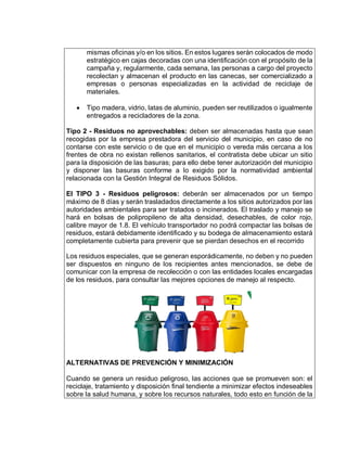 mismas oficinas y/o en los sitios. En estos lugares serán colocados de modo
estratégico en cajas decoradas con una identificación con el propósito de la
campaña y, regularmente, cada semana, las personas a cargo del proyecto
recolectan y almacenan el producto en las canecas, ser comercializado a
empresas o personas especializadas en la actividad de reciclaje de
materiales.
 Tipo madera, vidrio, latas de aluminio, pueden ser reutilizados o igualmente
entregados a recicladores de la zona.
Tipo 2 - Residuos no aprovechables: deben ser almacenadas hasta que sean
recogidas por la empresa prestadora del servicio del municipio, en caso de no
contarse con este servicio o de que en el municipio o vereda más cercana a los
frentes de obra no existan rellenos sanitarios, el contratista debe ubicar un sitio
para la disposición de las basuras; para ello debe tener autorización del municipio
y disponer las basuras conforme a lo exigido por la normatividad ambiental
relacionada con la Gestión Integral de Residuos Sólidos.
El TIPO 3 - Residuos peligrosos: deberán ser almacenados por un tiempo
máximo de 8 días y serán trasladados directamente a los sitios autorizados por las
autoridades ambientales para ser tratados o incinerados. El traslado y manejo se
hará en bolsas de polipropileno de alta densidad, desechables, de color rojo,
calibre mayor de 1.8. El vehículo transportador no podrá compactar las bolsas de
residuos, estará debidamente identificado y su bodega de almacenamiento estará
completamente cubierta para prevenir que se pierdan desechos en el recorrido
Los residuos especiales, que se generan esporádicamente, no deben y no pueden
ser dispuestos en ninguno de los recipientes antes mencionados, se debe de
comunicar con la empresa de recolección o con las entidades locales encargadas
de los residuos, para consultar las mejores opciones de manejo al respecto.
ALTERNATIVAS DE PREVENCIÓN Y MINIMIZACIÓN
Cuando se genera un residuo peligroso, las acciones que se promueven son: el
reciclaje, tratamiento y disposición final tendiente a minimizar efectos indeseables
sobre la salud humana, y sobre los recursos naturales, todo esto en función de la
 