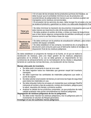 Envases
• En el caso de los envases de los productos químicos de limpieza, se
debe buscar que el contratista minimice el uso de productos con
características de peligrosidad de manera que sus residuos puedan ser
manejados como residuos convencionales.
• El proveedor de los servicios de aseo, debe recoger los envases una vez
se acaba el producto y garantizar su reúso o su adecuada disposición final
Tóner y/o
cartuchos
• Se debe minimizar la impresión de documentos innecesarios para que de
esta manera se maximice la vida útil de estos elementos.
• Se debe analizar el cambio de tintas, a tintas con base de bioquímicos
que si bien tienen algunos componentes de petróleo constituyen un gran
avance como lo son las tintas a base de soya.
Residuos de
aparatos
eléctricos y
electrónicos
• Se debe continuar con la práctica de actualización software, para evitar e
cambio del equipo completo.
• Se debe establecer en las compras, la existencia de un programa de
devolución post consumo para que el fabricante realice el reciclaje y la
disposición final de los residuos peligrosos
Se debe establecer un programa de manejo en la fuente, en el que se realice la
recolección de residuos, para una mejor gestión de los residuos peligrosos
generados en la entidad. A su vez se debe generar un mejoramiento en las
condiciones de almacenamiento con la normalización de los rótulos o etiquetado
teniendo en cuenta las normas técnicas, y la recolección de los mismos.
Manejo adecuado de inventario.
 Se debe pedir únicamente lo que se va a usar.
 Se debe registrar todos los materiales que generan respel del inventario
manejado.
 Se debe supervisar las cantidades de materiales peligrosos que están a
punto de expirar.
 Se debe solicitar al proveedor de bienes y/o servicios las hojas de seguridad
para todos los materiales en uso.
 Se debe etiquetar todos los envases y/o recipientes que contengan ResPel
indicando el nombre y tipo de sustancia, número de inventario, peligros para
la salud, requisitos de manejo y primeros auxilios.
 Analizar la calidad de los productos comprados, ya que productos de mala
calidad acabarán más pronto convirtiéndose en residuos peligrosos.
Segregación de residuos peligrosos de los no peligrosos.
 Se debe evitar mezclar los residuos peligrosos y los no peligrosos para no
incrementar el volumen de Respel generados.
Investigar el uso de sustitutos menos peligrosos.
 