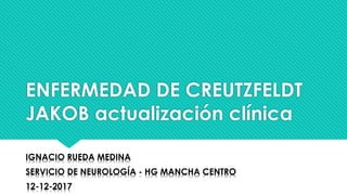 ENFERMEDAD DE CREUTZFELDT
JAKOB actualización clínica
IGNACIO RUEDA MEDINA
SERVICIO DE NEUROLOGÍA - HG MANCHA CENTRO
12-12-2017
 