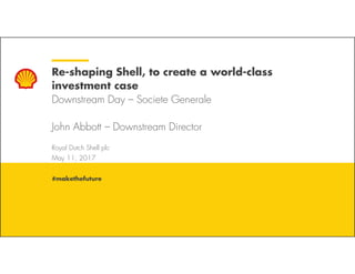 Royal Dutch Shell May 11, 2017
Royal Dutch Shell plc
May 11, 2017
Re-shaping Shell, to create a world-class
investment case
Downstream Day – Societe Generale
John Abbott – Downstream Director
#makethefuture
 