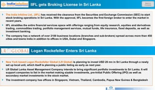 Back to Contents IIFL gets Broking License in Sri Lanka Research & Development Unit The India Infoline Ltd., (IIFL)  has received the clearance from the Securities and Exchange Commission (SEC) to start stock broking operations in Sri Lanka. With the approval, IIFL becomes the first foreign broker to enter the market in recent years. IIFL straddles the entire financial services space with offerings ranging from equity research, equities and derivatives trading, commodities trading, portfolio management services, mutual funds, life insurance, fixed deposits, as well as investment banking. The company has a network of over 2100 business locations (branches and sub-brokers) spread across more than 450 cities and towns India in addition to offices in USA, Dubai and Singapore. Logan Rockefeller Enters Sri Lanka  New York based Logan Rockefeller Global (LR Global)  is planning to invest USD 20 mn in Sri Lanka through a newly set up local unit, which itself is planning a public listing as early as next year. LR Global Lanka Asset Management Company intends to bring significant portfolio investments to Sri Lanka. It will support companies to list in the market making sizable investments, pre-Initial Public Offering (IPO) as well as secondary market investments in the stock market. The investment company has offices in Singapore, Vietnam, Thailand, Cambodia, Papua New Guinea & Bangladesh 