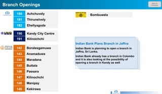 Back to Contents Branch Openings Research & Development Unit Indian Bank Plans Branch in Jaffna Indian Bank is planning to open a branch in Jaffna, Sri Lanka.  Indian Bank already has a branch in Colombo and it is also looking at the possibility of opening a branch in Kandy as well 190 Kandy City Centre  191 Kilinochchi  180 Achchuvely 181 Thirunelvely 182 Eheliyagoda  142 Boralesgamuwa 143 Anamaduwa 144 Maradana 145 Buttala 146 Passara 147 Kilinochchi 148 Manipay 149 Kekirawa   Bombuwela 