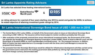 Back to Contents Sri Lanka Appoints Rating Advisors  Research & Development Unit Sri Lanka has selected three leading international banks,  as rating advisors for a period of four years starting July 2010 to assist and guide the GOSL to achieve its stated objective of attaining investment grade ratings by 2014.   Sri Lanka International Sovereign Bond Issue of USD 1,000 mn in 2010 The Central Bank of Sri Lanka (CBSL), on behalf of the Government, plans to issue an International Sovereign Bond amounting to USD 1,000 mn. The issuance will be timed subject to market conditions probably later this year. After evaluation of the proposals received from seven international investment banks, the Government of Sri Lanka has selected the Hongkong and Shanghai Banking Corporation Limited (HSBC), Bank of America Merrill Lynch and the Royal Bank of Scotland (RBS) as Joint Lead Managers and Bookrunners  for  the proposed issuance. In addition, Bank of Ceylon has been appointed as a Co-manager to work with the three Joint Lead Managers to execute the proposed bond issuance. The proceeds from this Sovereign Bond issue would be utilized for infrastructure development activities carried out by the government and to restructure the existing government debt portfolio by retiring high cost domestic debt and short term foreign currency denominated debt.  & 