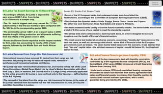 SNIPPETS  -  SNIPPETS  - SNIPPETS  -  SNIPPETS  - SNIPPETS  -  SNIPPETS  -  SNIPPETS  -  SNIPPETS  - - - - - -  Back to Contents SNIPPETS  -  SNIPPETS  - SNIPPETS  -  SNIPPETS  - SNIPPETS  -  SNIPPETS  -  SNIPPETS  -  SNIPPE TS - SNIPPETS  -  - - -  Sri Lanka Tea Export Earnings to hit Record High According to officials, Sri Lanka is expected to  earn a record USD 1.4 bn  from its tea  exports in 2010 thanks to a bumper crop. Tea, Sri Lanka's biggest cash crop, earned Rs. 71.3 bn  (USD 635 mn) in the first six months of 2010 compared with Rs. 58.2 bn in the corresponding period 2009. The commodity earned  USD 1.3 bn in export sales in 2009, despite drought hitting production and shipments suffering from the effects of the global crash in 2008.  Russia and former Soviet republics are the largest markets for Sri Lankan tea, accounting for nearly a fifth of total exports, followed by the Middle East and North African buyers.    Sri Lanka Removed from Cargo War Risk Insurance List   International insurers have removed Sri Lanka from their cargo war risk  insurance list paving the way for reduced import costs, removal of  surcharges and increasing business confidence. Sri Lanka has been removed from all marine war, and marine strikes risk of the Joint Cargo Committee - Global Cargo Watch List by Lloyd’s Market Association with effect from July 5, 2010. In addition, the Ground Risk of 2.6 (High Level) previously applicable for the entire ground in Sri Lanka is now confined only to the Vavuniya – Jaffna Section of the A-9 Highway .  The removal of the island from the cargo war risk insurance list comes in the wake of Sri Lanka's removal from the marine hull war risk insurance list in June, 2010 by the Joint War Committee in London.  Sri Lanka Finance Firms to get more Liquidity: CBSL As one of the key measures to deal with liquidity constraints confronted by a few registered finance companies (RFCs), the Central Bank of Sri Lanka (CBSL) introduced a Credit Guarantee Scheme from January 2010. Under such scheme, RFCs and specialized leasing companies are entitled to obtain loan facilities from banks against their real estate and financial assets, to enhance their liquidity position to conduct their normal business operations, with a credit guarantee being provided by the CBSL.  Seven EU Banks Fail Stress Tests Seven of the 91 European banks that underwent stress tests have failed the  healthchecks, according to the  Committee of European Banking Supervisors (CEBS). They include five Spanish banks - Diada, Espiga, Banca Civica, Unnim and Cajasur.  The other two were Germany's Hypo Real Estate and Greece's ATEbank. The tests assessed banks' ability to survive future economic shocks. The seven banks would need a total of 3.5 bn euros of new capital to meet the standards required. The stress tests were conducted on a bank-by-bank basis, in a move designed to reassure investors over the health of Europe's financial sectors. The most severe test looked at an adverse scenario, assuming a "double-dip" recession over the next two years, as well as a sovereign debt shock - some kind of financial crisis for European governments such as Greece. The seven banks failed because in this scenario, it was deemed that their "tier one" capital ratios - the strictest measure of capital - would fall below 6%, the threshold set for the test. 