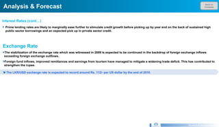 Back to Contents Analysis & Forecast Research & Development Unit Prime lending rates are likely to marginally ease further to stimulate credit growth before picking up by year end on the back of sustained high public sector borrowings and an expected pick up in private sector credit. Interest Rates (cont…)  Exchange Rate The stabilization of the exchange rate which was witnessed in 2009 is expected to be continued in the backdrop of foreign exchange inflows exceeding foreign exchange outflows.  Foreign fund inflows, improved remittances and earnings from tourism have managed to mitigate a widening trade deficit. This has contributed to strengthen the rupee.  The LKR/USD exchange rate is expected to record around Rs. 112/- per US dollar by the end of 2010.  