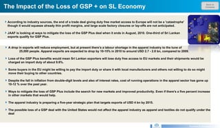 Back to Contents The Impact of the Loss of GSP + on SL Economy Research & Development Unit A drop in exports will reduce employment, but at present there’s a labour shortage in the apparel industry to the tune of  25,000 people. Apparel exports are expected to drop by 10-15% in 2010 to around USD 2.7 - 2.8 bn, compared to 2009.  Loss of the GSP Plus benefits would mean Sri Lankan exporters will lose duty free access to EU markets and their shipments would be charged an import duty of about 9.6%.  Some buyers in the EU might be willing to pay the import duty or share it with local manufacturers and others not willing to do so might move their buying to other countries.  Despite the fall in inflation from double-digit levels and also of interest rates, cost of running operations in the apparel sector has gone up 10-12 % over the past year.  Ways to mitigate the loss of GSP Plus include the search for new markets and improved productivity. Even if there's a five percent increase in other markets that would help. The apparel industry is preparing a five-year strategic plan that targets exports of USD 4 bn by 2015.  The possible loss of a GSP deal with the United States would not affect the apparel industry as apparel and textiles do not qualify under the deal According to industry sources, the end of a trade deal giving duty free market access to Europe will not be a 'catastrophe' though it would squeeze already thin profit margins, and large scale factory closures or lay-offs are not anticipated. JAAF is looking at ways to mitigate the loss of the GSP Plus deal when it ends in August, 2010. One-third of Sri Lankan exports qualify for GSP Plus.  