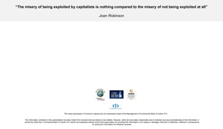 The information contained in this presentation has been drawn from sources that we believe to be reliable. However, while we have taken reasonable care to maintain accuracy/completeness of the information, it should be noted that  Commercial Bank of Ceylon PLC and/or its employees should not be held responsible, for providing the information or for losses or damages, financial or otherwise, suffered in consequence of using such information for whatever purpose. The views expressed in Economic Capsule are not necessarily those of the Management of Commercial Bank of Ceylon PLC  “ The misery of being exploited by capitalists is nothing compared to the misery of not being exploited at all” Joan Robinson   