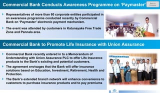 Back to Contents Commercial Bank Conducts Awareness Programme on ‘Paymaster’  Research & Development Unit Commercial Bank to Promote Life Insurance with Union Assurance Representatives of more than 60 corporate entities participated in an awareness programme conducted recently by Commercial Bank on ‘Paymaster’ electronic payment mechanism.  The event was attended by customers in Katunayake Free Trade Zone and Pannala area.   Commercial Bank recently entered in to a Memorandum of Understanding with Union Assurance PLC to offer Life Insurance products to the Bank’s existing and potential customers. The agreement envisages that the Bank will offer insurance solutions based on Education, Investment, Retirement, Health and Protection. The Bank’s extended branch network will enhance convenience to customers to purchase insurance products and to pay premiums  