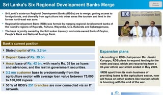 Back to Contents Sri Lanka's Six Regional Development Banks Merge Research & Development Unit Sri Lanka's state-run Regional Development Banks (RDBs) are to merge, getting access to foreign funds, and diversify from agriculture into other areas like tourism and lend in the former north-east war zone. Regional Development Bank (RDB) was formed by merging regional development banks of the island's regions of Rajarata, Ruhuna, Wayamba, Uva, Kadurata and Sabaragamuwa.  The bank is jointly owned by the Sri Lankan treasury, and state-owned Bank of Ceylon, People's Bank and National Savings Bank.   Bank’s current position Expansion plans According to RDB chairperson Ms. Janaki Kuruppu, RDB plans to expand lending to the north and east, which are recovering from a 30-year ethnic war which ended in May 2009.  RDB apart from its main business of providing loans to the agriculture sector, now will focus on other sectors like tourism which is booming with the end of the war.    Stated  capital  of  Rs. 3.2 bn  Deposit  base of  Rs. 39 bn  Asset  base of  Rs. 42 bn , with nearly Rs. 38 bn as loans and advances, and the rest in government securities.  3.2 mn  customer  base is predominantly from the agriculture sector with average loan value between 75,000 to 100,000 rupees.  50 % of RDB's  251  branches   are now connected via an IT network.  