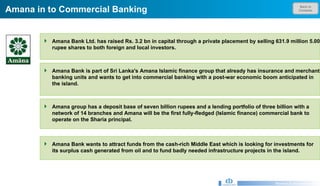 Back to Contents Amana in to Commercial Banking  Research & Development Unit Amana Bank Ltd. has raised Rs. 3.2 bn in capital through a private placement by selling 631.9 million 5.00 rupee shares to both foreign and local investors. Amana Bank is part of Sri Lanka's Amana Islamic finance group that already has insurance and merchant banking units and wants to get into commercial banking with a post-war economic boom anticipated in the island.  Amana group has a deposit base of seven billion rupees and a lending portfolio of three billion with a network of 14 branches and Amana will be the first fully-fledged (Islamic finance) commercial bank to operate on the Sharia principal.  Amana Bank wants to attract funds from the cash-rich Middle East which is looking for investments for its surplus cash generated from oil and to fund badly needed infrastructure projects in the island. 