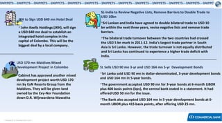 < Research & Development Unit >
SNIPPETS—SNIPPETS—SNIPPETS—SNIPPETS—SNIPPETS—SNIPPETS—SNIPPETS—SNIPPETS—SNIPPETS—SNIPPETS—SNIPPETS—SNIPPETS—SNIPPETS
JKH to Sign USD 640 mn Hotel Deal
 John Keells Holdings (JKH), will sign
a USD 640 mn deal to establish an
integrated hotel complex in the
capital of Colombo. This will be the
biggest deal by a local company.
USD 170 mn Maldives Mixed
Development Project in Colombo
Cabinet has approved another mixed
development project worth USD 170
mn by EoN Resorts Group from the
Maldives. They will be given land
owned by the Cey-Nor Foundation
down D.R. Wijewardena Mawatha
SL-India to Review Negative Lists, Remove Barriers to Double Trade to
USD 10bn
Sri Lankan and India have agreed to double bilateral trade to USD 10
bn within the next three years, revise negative lists and remove trade
barriers.
The bilateral trade turnover between the two countries had crossed
the USD 5 bn mark in 2011-12. India’s largest trade partner in South
Asia is Sri Lanka. However, the trade turnover is not equally distributed
and Sri Lanka has continued to experience a higher trade deficit with
India.
SL Sells USD 90 mn 3-yr and USD 164 mn 5-yr Development Bonds
Sri Lanka sold USD 90 mn in dollar-denominated, 3-year development bonds
and USD 164 mn in 5-year bonds.
The government accepted USD 90 mn for 3-year bonds at 6-month LIBOR
plus 400 basis points (bps), the central bank stated in a statement. It had
offered USD 50 mn for the issue.
The Bank also accepted USD 164 mn in 5-year development bonds at 6-
month LIBOR plus 415 basis points, after offering USD 25 mn.
 