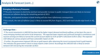 Analysis & Forecast (cont…)
Emerging Inflationary Pressures:
The price increases in electricity and fuel and possible increase in public transport fares are likely to increase
pressures on inflation during the remaining period of 2013.
Besides, anticipated increase in bank lending will also have inflationary consequences.
As a result, the rate of inflation (yoy) is likely to exceed 8% from August, 2013 and reach double digit levels in 4Q,
2013.
Exchange Rate :
The recent movements in LKR/USD has been led by higher import demand and bond outflows, as has been the case in
most emerging markets and seems to be temporary. The expected lower imports and continued strength in remittances and
tourism earnings are likely to narrow the current account deficit to 4.5% of GDP in 2013 from 6.6% in 2012. The expected
USD inflows for various projects will have a favorable impact on LKR.
Further, the government imposed 10% tax on gold imports after observing the recent increasing trend in gold imports.
This indicates the government’s desire to keep imports under control. Accordingly the LKR/USD rate is likely to remain
between130-132 during the remainder of 2013.
 