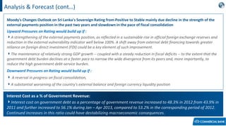 Analysis & Forecast (cont…)
Moody's Changes Outlook on Sri Lanka's Sovereign Rating from Positive to Stable mainly due decline in the strength of the
external payments position in the past two years and slowdown in the pace of fiscal consolidation
Upward Pressures on Rating would build up if :
A strengthening of the external payments position, as reflected in a sustainable rise in official foreign exchange reserves and
reduction in the external vulnerability indicator well below 100%. A shift away from external debt financing towards greater
reliance on foreign direct investment (FDI) could be a key element of such improvement.
The maintenance of relatively strong GDP growth -- coupled with a steady reduction in fiscal deficits -- to the extent that the
government debt burden declines at a faster pace to narrow the wide divergence from its peers and, more importantly, to
reduce the high government debt-service burden.
Downward Pressures on Rating would build up if :
 A reversal in progress on fiscal consolidation,
A substantial worsening of the country's external balance and foreign currency liquidity position
Interest Cost as a % of Government Revenue:
Interest cost on government debt as a percentage of government revenue increased to 48.3% in 2012 from 43.9% in
2011 and further increased to 56.1% during Jan – Apr 2013, compared to 53.2% in the corresponding period of 2012.
Continued increases in this ratio could have destabilizing macroeconomic consequences.
 