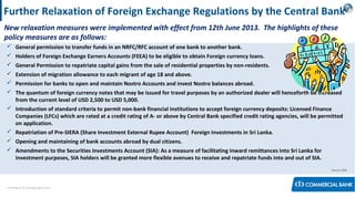 < Research & Development Unit >
Further Relaxation of Foreign Exchange Regulations by the Central Bank
New relaxation measures were implemented with effect from 12th June 2013. The highlights of these
policy measures are as follows:
 General permission to transfer funds in an NRFC/RFC account of one bank to another bank.
 Holders of Foreign Exchange Earners Accounts (FEEA) to be eligible to obtain Foreign currency loans.
 General Permission to repatriate capital gains from the sale of residential properties by non-residents.
 Extension of migration allowance to each migrant of age 18 and above.
 Permission for banks to open and maintain Nostro Accounts and invest Nostro balances abroad.
 The quantum of foreign currency notes that may be issued for travel purposes by an authorized dealer will henceforth be increased
from the current level of USD 2,500 to USD 5,000.
 Introduction of standard criteria to permit non-bank financial institutions to accept foreign currency deposits: Licensed Finance
Companies (LFCs) which are rated at a credit rating of A- or above by Central Bank specified credit rating agencies, will be permitted
on application.
 Repatriation of Pre-SIERA (Share Investment External Rupee Account) Foreign Investments in Sri Lanka.
 Opening and maintaining of bank accounts abroad by dual citizens.
 Amendments to the Securities Investments Account (SIA): As a measure of facilitating inward remittances into Sri Lanka for
investment purposes, SIA holders will be granted more flexible avenues to receive and repatriate funds into and out of SIA.
Source: CBSL
 