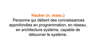 Hacker (n. masc.) 
Personne qui détient des connaissances 
approfondies en programmation, en réseau, 
en architecture système, capable de 
détourner le système. 
 