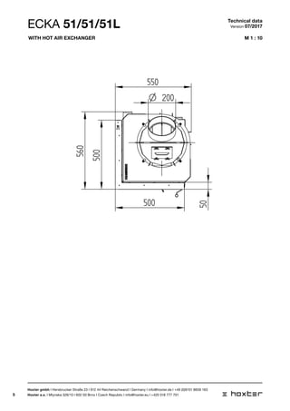 5
M 1 : 10
45-55
550
500
500
560
50
200O
ECKA 51/51/51L Technical data
Version 07/2017
Hoxter gmbh I Hersbrucker Straße 23 I 912 44 Reichenschwand I Germany I info@hoxter.de I +49 (0)9151 8659 163
Hoxter a.s. I Mlynska 326/13 I 602 00 Brno I Czech Republic I info@hoxter.eu I +420 518 777 701
With hot air exchanger
 