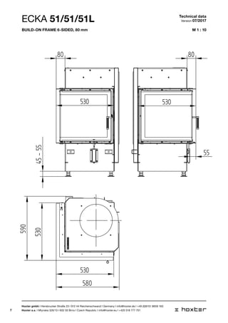7
M 1 : 10
ECKA 51/51/51L
A
1:1045-55
530 530
530
530
590
80
580
ANBAURAHMEN
1:10
530 530
530
80 80
55
580
A
1:10
45-55
530 530
530
530
590
80
580
Technical data
Version 07/2017
Hoxter gmbh I Hersbrucker Straße 23 I 912 44 Reichenschwand I Germany I info@hoxter.de I +49 (0)9151 8659 163
Hoxter a.s. I Mlynska 326/13 I 602 00 Brno I Czech Republic I info@hoxter.eu I +420 518 777 701
Build-on frame 6-sided, 80 mm
 