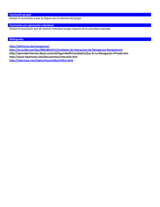 Conclusión grupal:
Anotar la conclusión a que se llegue con el colectivo del grupo

Conclusión y/o aportación individual:
Anotar la conclusión que de manera individual tenga respecto de la actividad realizada.


Bibliografía:

http://definicion.de/navegacion/
http://es.scribd.com/doc/88418019/11/Unidades-de-Interaccion-de-Navegacion-NavigationIU
http://aprenderinternet.about.com/od/SeguridadPrivacidad/a/Que-Es-La-Navegacion-Privada.htm
http://www.hipertexto.info/documentos/interactiv.htm
http://cibernous.com/logica/enunciados/indice.html
 