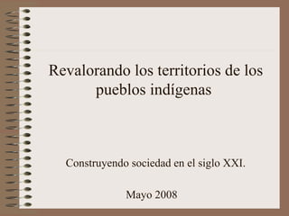 Revalorando los territorios de los pueblos indígenas  Construyendo sociedad en el siglo XXI. Mayo 2008   