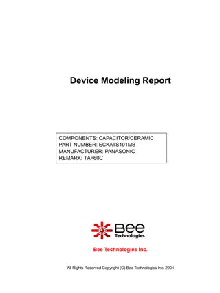 Device Modeling Report




COMPONENTS: CAPACITOR/CERAMIC
PART NUMBER: ECKATS101MB
MANUFACTURER: PANASONIC
REMARK: TA=60C




                Bee Technologies Inc.


  All Rights Reserved Copyright (C) Bee Technologies Inc. 2004
 