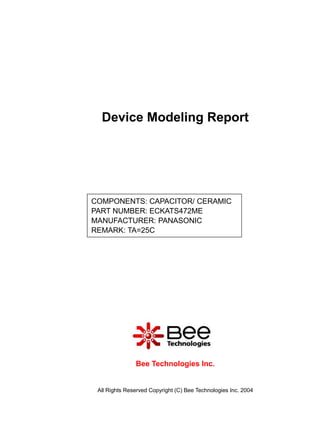 Device Modeling Report




COMPONENTS: CAPACITOR/ CERAMIC
PART NUMBER: ECKATS472ME
MANUFACTURER: PANASONIC
REMARK: TA=25C




               Bee Technologies Inc.


 All Rights Reserved Copyright (C) Bee Technologies Inc. 2004
 