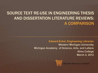 SOURCE TEXT RE-USE IN ENGINEERING THESIS
   AND DISSERTATION LITERATURE REVIEWS:
                           A COMPARISON



                       Edward Eckel, Engineering Librarian
                             Western Michigan University
            Michigan Academy of Science, Arts, and Letters
                                            Alma College
                                            March 2, 2012
 