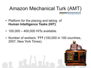 Amazon Mechanical Turk (AMT)

●   Platform for the placing and taking of
    Human Intelligence Tasks (HIT).
●   100,000 – 400,000 HITs available.
●   Number of workers: ??? (100,000 in 100 countries,
    2007, New York Times).
 