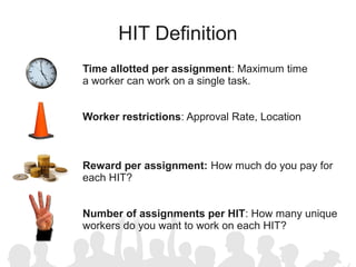 HIT Definition
Time allotted per assignment: Maximum time
a worker can work on a single task.


Worker restrictions: Approval Rate, Location



Reward per assignment: How much do you pay for
each HIT?


Number of assignments per HIT: How many unique
workers do you want to work on each HIT?
 