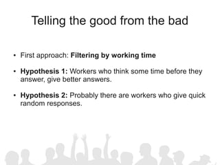 Telling the good from the bad

●   First approach: Filtering by working time

●   Hypothesis 1: Workers who think some time before they
    answer, give better answers.

●   Hypothesis 2: Probably there are workers who give quick
    random responses.
 